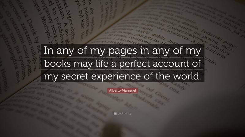 Alberto Manguel Quote: “In any of my pages in any of my books may life a perfect account of my secret experience of the world.”