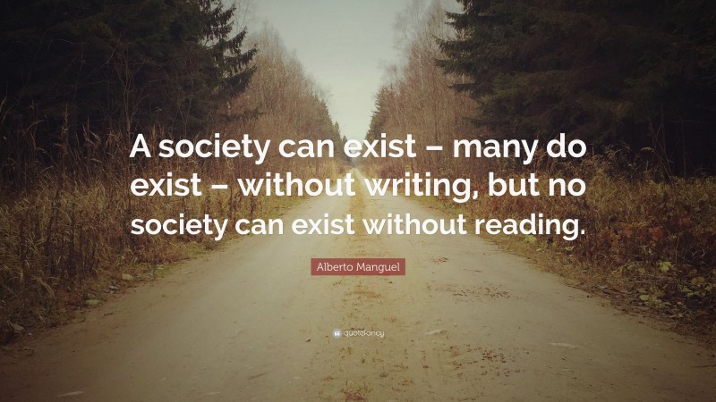 Alberto Manguel Quote: “A society can exist – many do exist – without writing, but no society can exist without reading.”