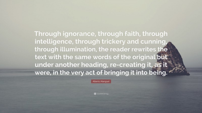 Alberto Manguel Quote: “Through ignorance, through faith, through intelligence, through trickery and cunning, through illumination, the reader rewrites the text with the same words of the original but under another heading, re-creating it, as it were, in the very act of bringing it into being.”