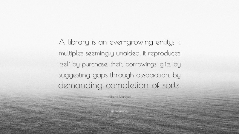 Alberto Manguel Quote: “A library is an ever-growing entity; it multiples seemingly unaided, it reproduces itself by purchase, theft, borrowings, gifts, by suggesting gaps through association, by demanding completion of sorts.”