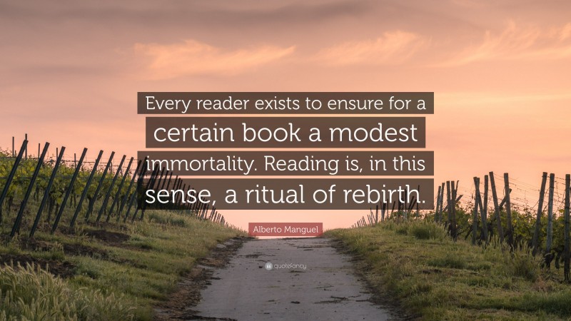 Alberto Manguel Quote: “Every reader exists to ensure for a certain book a modest immortality. Reading is, in this sense, a ritual of rebirth.”