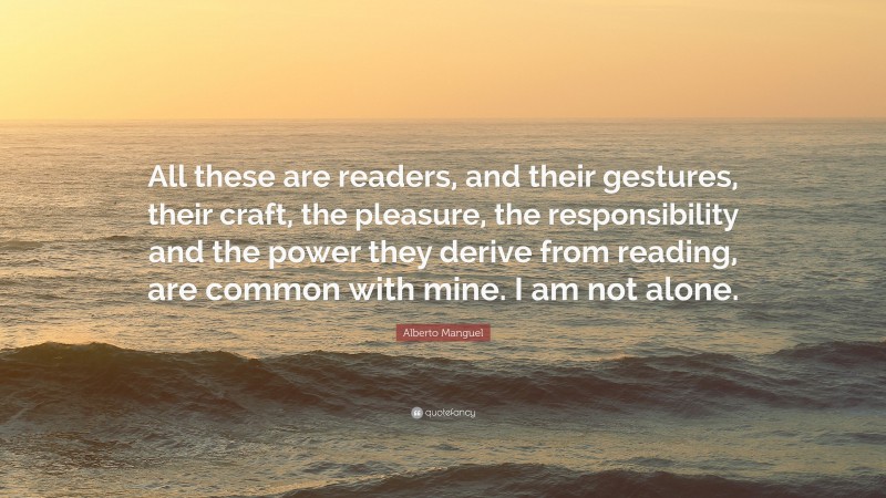 Alberto Manguel Quote: “All these are readers, and their gestures, their craft, the pleasure, the responsibility and the power they derive from reading, are common with mine. I am not alone.”