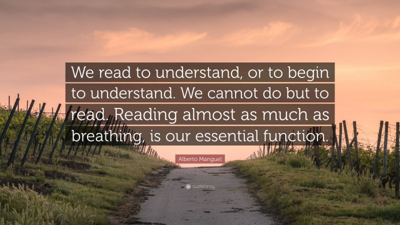 Alberto Manguel Quote: “We read to understand, or to begin to understand. We cannot do but to read. Reading almost as much as breathing, is our essential function.”