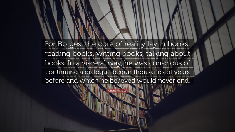 Alberto Manguel Quote: “For Borges, the core of reality lay in books; reading books, writing books, talking about books. In a visceral way, he was conscious of continuing a dialogue begun thousands of years before and which he believed would never end.”