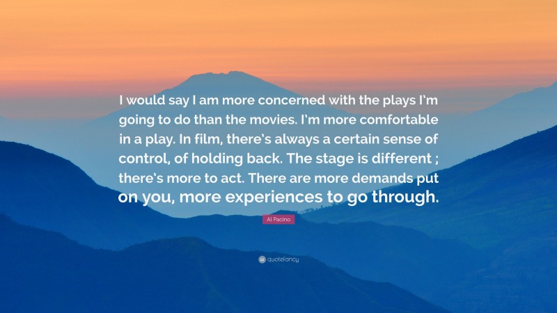 Al Pacino Quote: “I would say I am more concerned with the plays I’m going to do than the movies. I’m more comfortable in a play. In film, there’s always a certain sense of control, of holding back. The stage is different ; there’s more to act. There are more demands put on you, more experiences to go through.”
