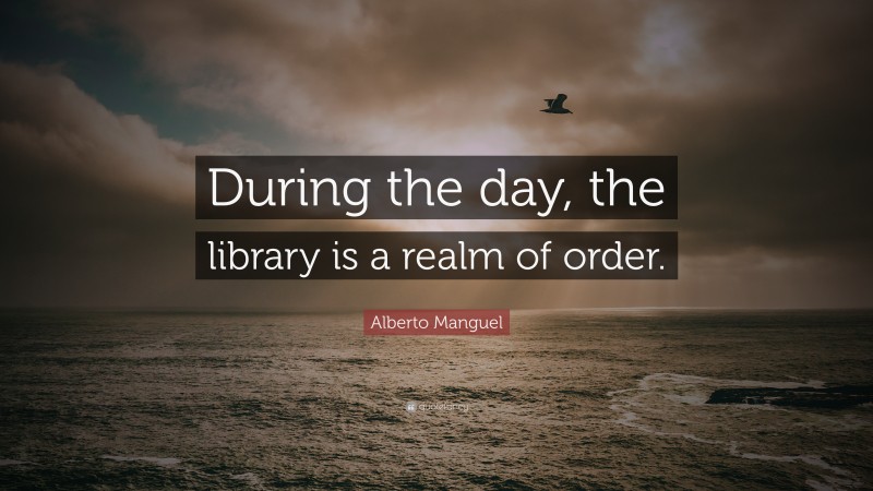 Alberto Manguel Quote: “During the day, the library is a realm of order.”