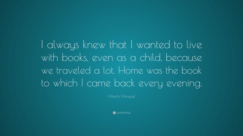 Alberto Manguel Quote: “I always knew that I wanted to live with books, even as a child, because we traveled a lot. Home was the book to which I came back every evening.”