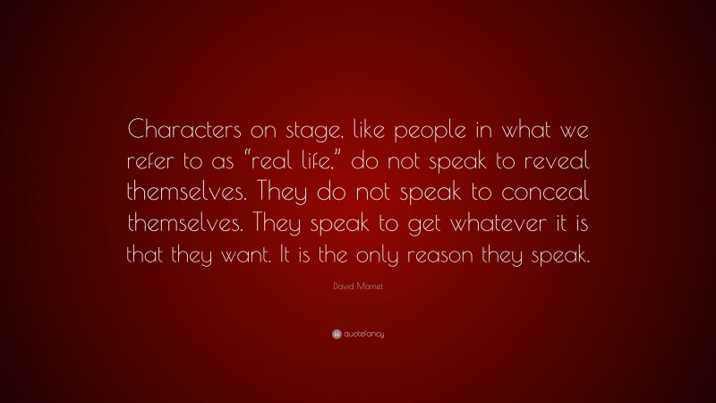 David Mamet Quote: “Characters on stage, like people in what we refer to as “real life,” do not speak to reveal themselves. They do not speak to conceal themselves. They speak to get whatever it is that they want. It is the only reason they speak.”