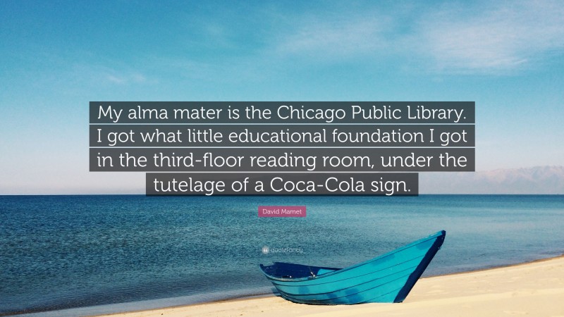David Mamet Quote: “My alma mater is the Chicago Public Library. I got what little educational foundation I got in the third-floor reading room, under the tutelage of a Coca-Cola sign.”