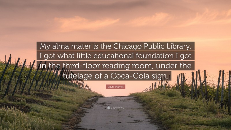 David Mamet Quote: “My alma mater is the Chicago Public Library. I got what little educational foundation I got in the third-floor reading room, under the tutelage of a Coca-Cola sign.”