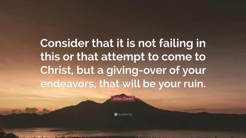John Owen Quote: “Consider that it is not failing in this or that attempt to come to Christ, but a giving-over of your endeavors, that will be your ruin.”
