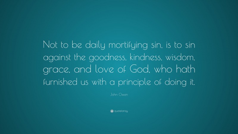 John Owen Quote: “Not to be daily mortifying sin, is to sin against the goodness, kindness, wisdom, grace, and love of God, who hath furnished us with a principle of doing it.”