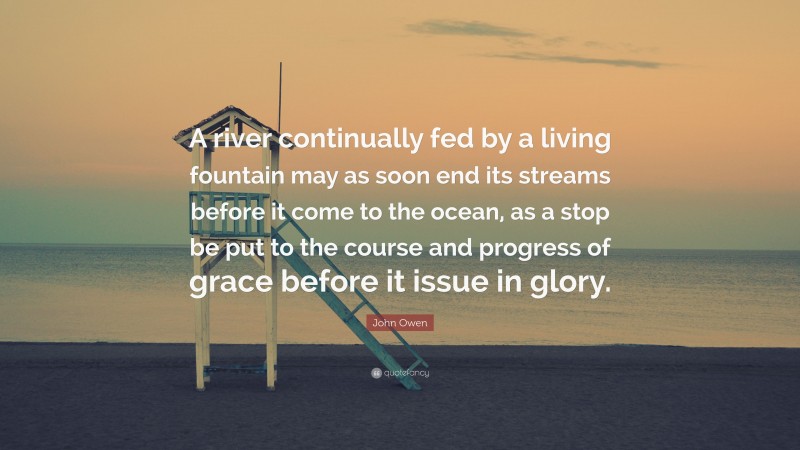 John Owen Quote: “A river continually fed by a living fountain may as soon end its streams before it come to the ocean, as a stop be put to the course and progress of grace before it issue in glory.”