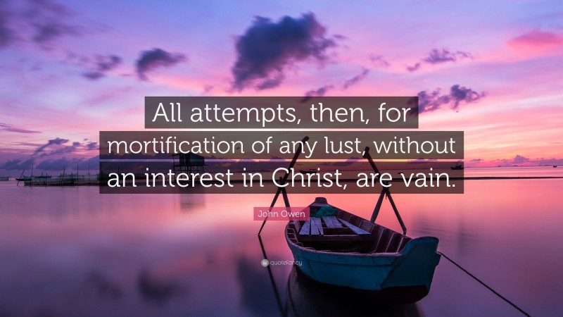 John Owen Quote: “All attempts, then, for mortification of any lust, without an interest in Christ, are vain.”