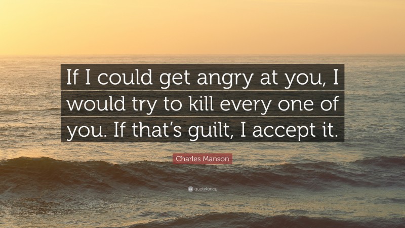 Charles Manson Quote: “If I could get angry at you, I would try to kill every one of you. If that’s guilt, I accept it.”