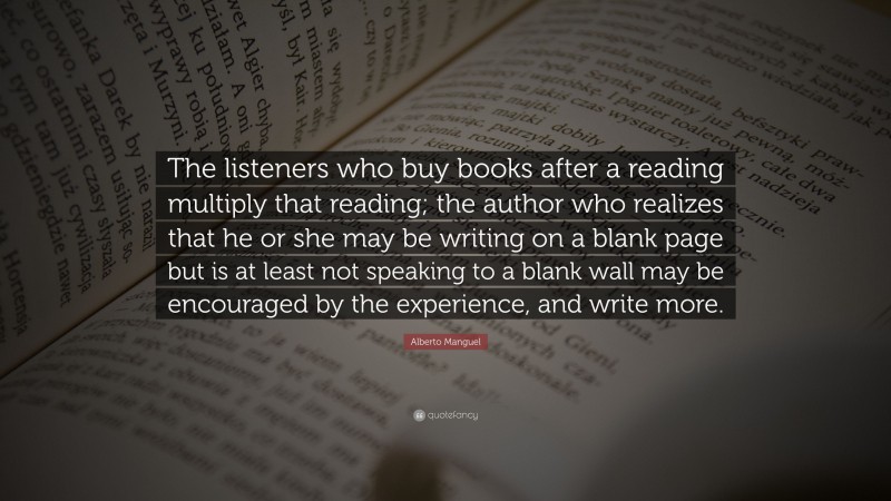 Alberto Manguel Quote: “The listeners who buy books after a reading multiply that reading; the author who realizes that he or she may be writing on a blank page but is at least not speaking to a blank wall may be encouraged by the experience, and write more.”