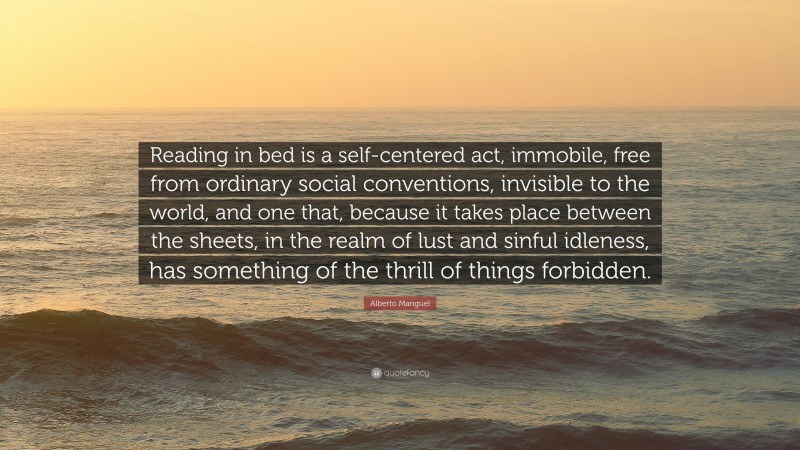 Alberto Manguel Quote: “Reading in bed is a self-centered act, immobile, free from ordinary social conventions, invisible to the world, and one that, because it takes place between the sheets, in the realm of lust and sinful idleness, has something of the thrill of things forbidden.”