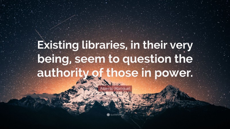 Alberto Manguel Quote: “Existing libraries, in their very being, seem to question the authority of those in power.”