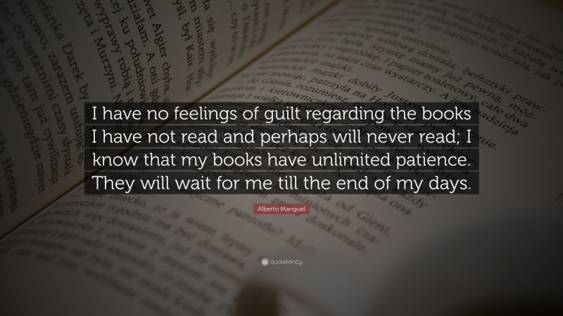 Alberto Manguel Quote: “I have no feelings of guilt regarding the books I have not read and perhaps will never read; I know that my books have unlimited patience. They will wait for me till the end of my days.”