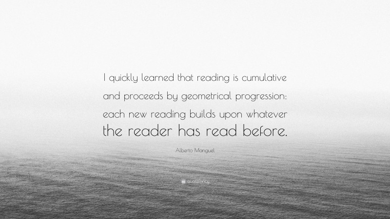 Alberto Manguel Quote: “I quickly learned that reading is cumulative and proceeds by geometrical progression: each new reading builds upon whatever the reader has read before.”
