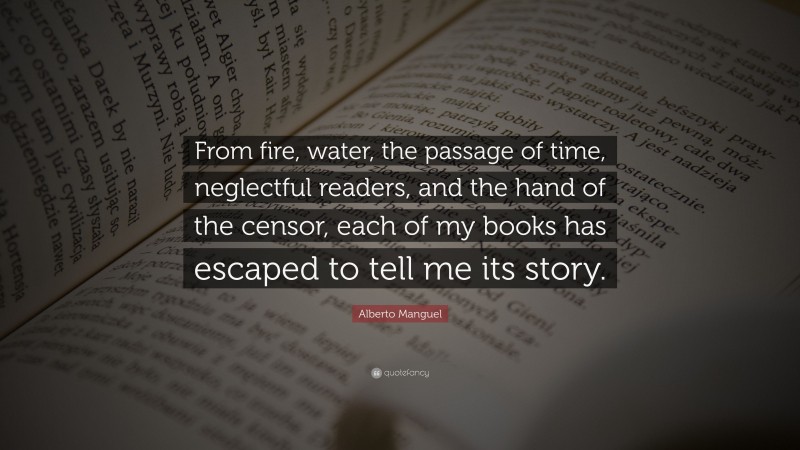 Alberto Manguel Quote: “From fire, water, the passage of time, neglectful readers, and the hand of the censor, each of my books has escaped to tell me its story.”