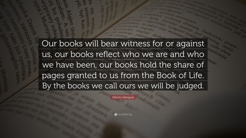 Alberto Manguel Quote: “Our books will bear witness for or against us, our books reflect who we are and who we have been, our books hold the share of pages granted to us from the Book of Life. By the books we call ours we will be judged.”