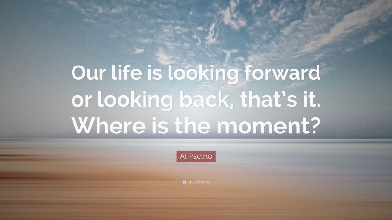 Al Pacino Quote: “Our life is looking forward or looking back, that’s it. Where is the moment?”