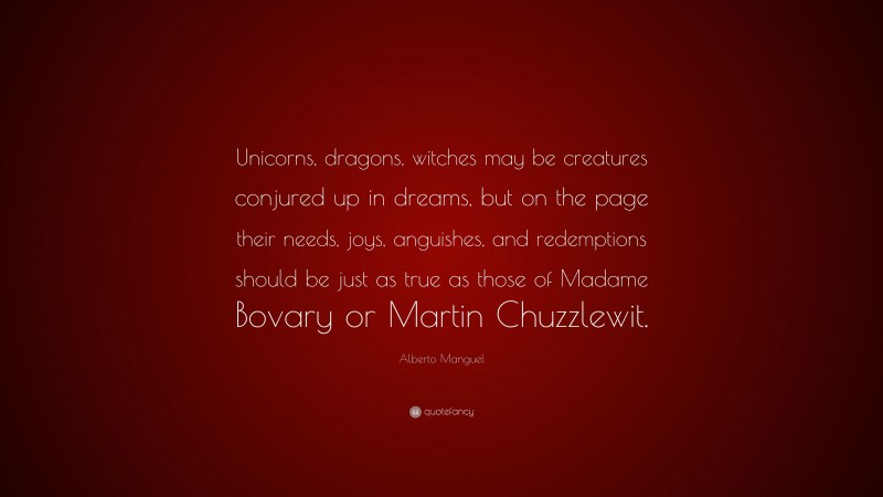 Alberto Manguel Quote: “Unicorns, dragons, witches may be creatures conjured up in dreams, but on the page their needs, joys, anguishes, and redemptions should be just as true as those of Madame Bovary or Martin Chuzzlewit.”