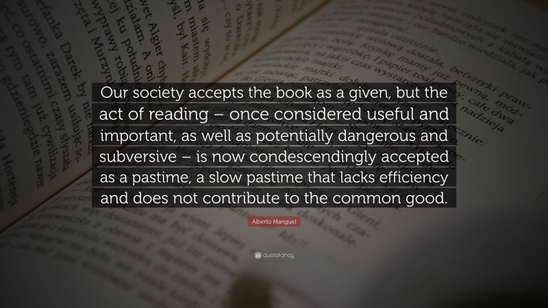 Alberto Manguel Quote: “Our society accepts the book as a given, but the act of reading – once considered useful and important, as well as potentially dangerous and subversive – is now condescendingly accepted as a pastime, a slow pastime that lacks efficiency and does not contribute to the common good.”