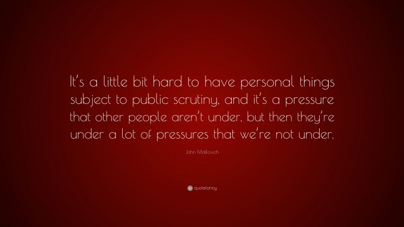 John Malkovich Quote: “It’s a little bit hard to have personal things subject to public scrutiny, and it’s a pressure that other people aren’t under, but then they’re under a lot of pressures that we’re not under.”
