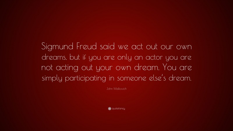 John Malkovich Quote: “Sigmund Freud said we act out our own dreams, but if you are only an actor you are not acting out your own dream. You are simply participating in someone else’s dream.”