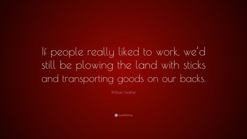William Feather Quote: “If people really liked to work, we’d still be plowing the land with sticks and transporting goods on our backs.”