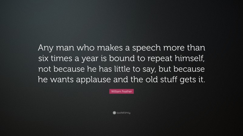 William Feather Quote: “Any man who makes a speech more than six times a year is bound to repeat himself, not because he has little to say, but because he wants applause and the old stuff gets it.”