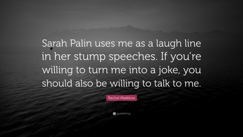 Rachel Maddow Quote: “Sarah Palin uses me as a laugh line in her stump speeches. If you’re willing to turn me into a joke, you should also be willing to talk to me.”