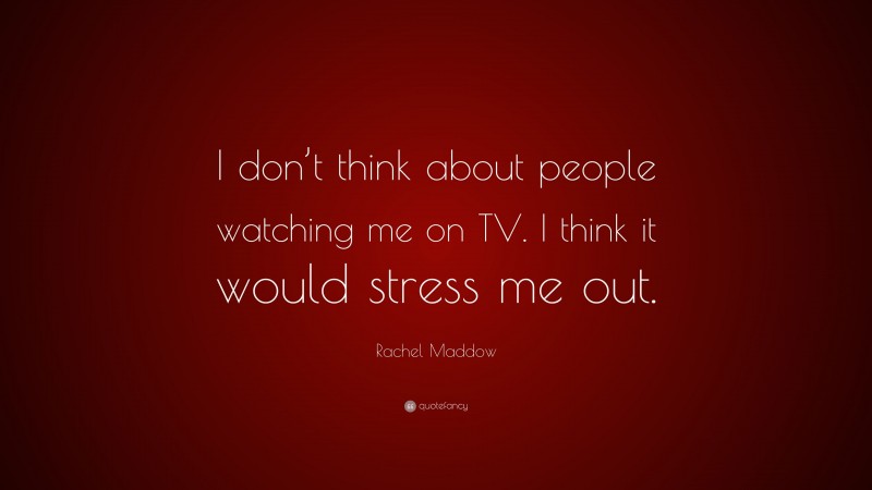 Rachel Maddow Quote: “I don’t think about people watching me on TV. I think it would stress me out.”