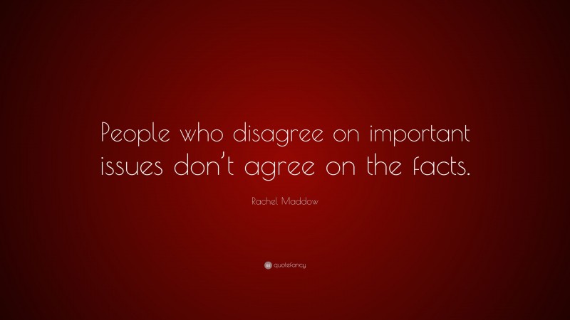 Rachel Maddow Quote: “People who disagree on important issues don’t agree on the facts.”