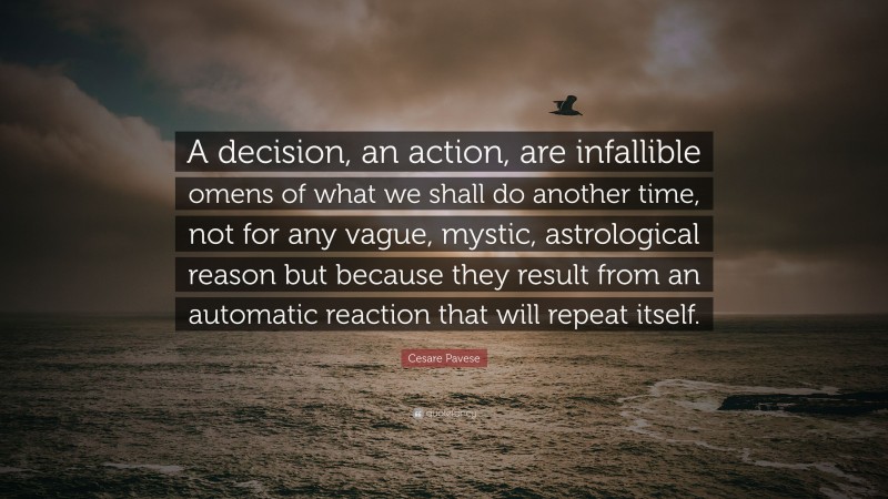Cesare Pavese Quote: “A decision, an action, are infallible omens of what we shall do another time, not for any vague, mystic, astrological reason but because they result from an automatic reaction that will repeat itself.”