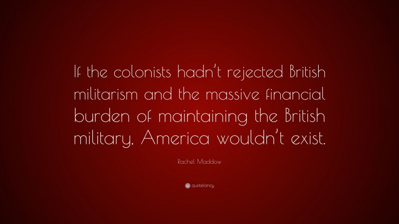 Rachel Maddow Quote: “If the colonists hadn’t rejected British militarism and the massive financial burden of maintaining the British military, America wouldn’t exist.”