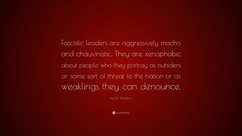 Rachel Maddow Quote: “Fascistic leaders are aggressively macho and chauvinistic. They are xenophobic about people who they portray as outsiders or some sort of threat to the nation or as weaklings they can denounce.”