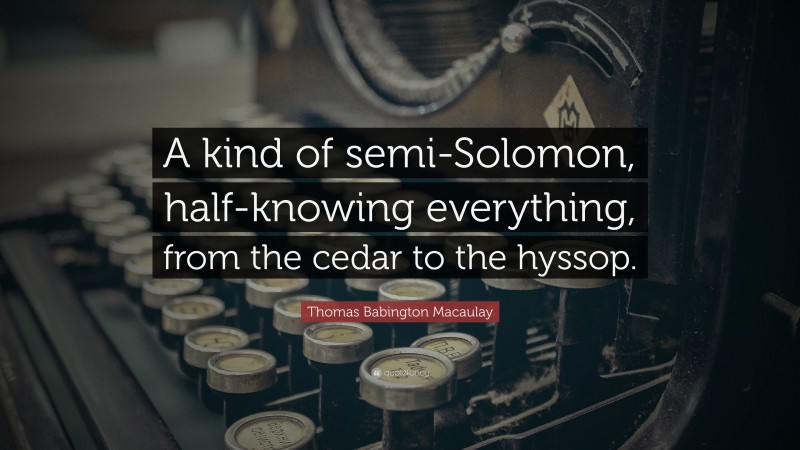 Thomas Babington Macaulay Quote: “A kind of semi-Solomon, half-knowing everything, from the cedar to the hyssop.”