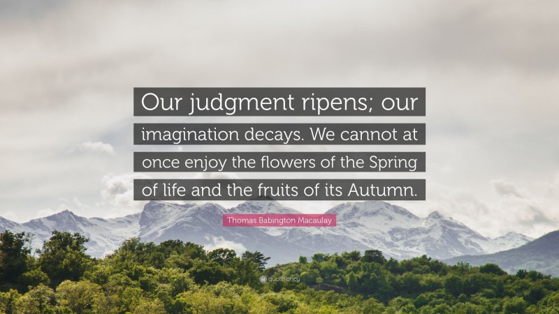 Thomas Babington Macaulay Quote: “Our judgment ripens; our imagination decays. We cannot at once enjoy the flowers of the Spring of life and the fruits of its Autumn.”