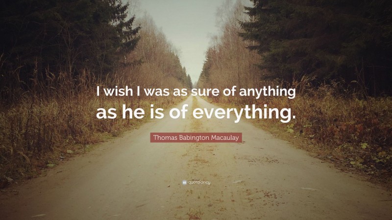 Thomas Babington Macaulay Quote: “I wish I was as sure of anything as he is of everything.”