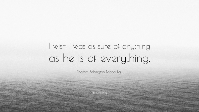Thomas Babington Macaulay Quote: “I wish I was as sure of anything as he is of everything.”