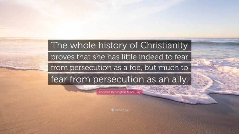 Thomas Babington Macaulay Quote: “The whole history of Christianity proves that she has little indeed to fear from persecution as a foe, but much to fear from persecution as an ally.”