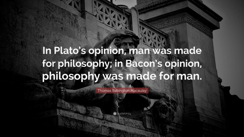 Thomas Babington Macaulay Quote: “In Plato’s opinion, man was made for philosophy; in Bacon’s opinion, philosophy was made for man.”