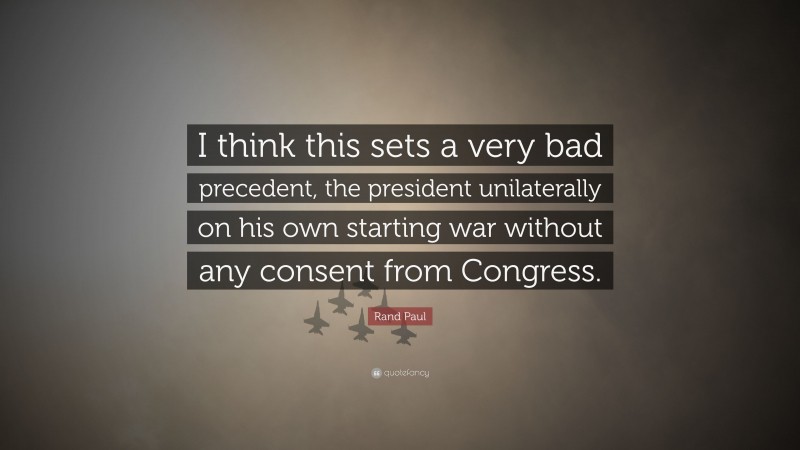 Rand Paul Quote: “I think this sets a very bad precedent, the president unilaterally on his own starting war without any consent from Congress.”