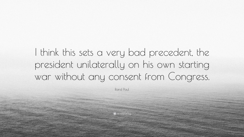 Rand Paul Quote: “I think this sets a very bad precedent, the president unilaterally on his own starting war without any consent from Congress.”