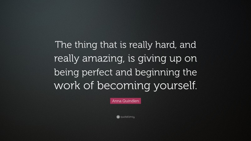 Anna Quindlen Quote: “The thing that is really hard, and really amazing, is giving up on being perfect and beginning the work of becoming yourself.”