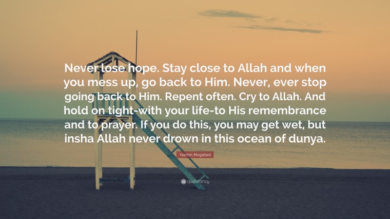 Yasmin Mogahed Quote: “Never lose hope. Stay close to Allah and when you mess up, go back to Him. Never, ever stop going back to Him. Repent often. Cry to Allah. And hold on tight-with your life-to His remembrance and to prayer. If you do this, you may get wet, but insha Allah never drown in this ocean of dunya.”