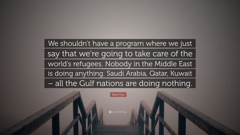 Rand Paul Quote: “We shouldn’t have a program where we just say that we’re going to take care of the world’s refugees. Nobody in the Middle East is doing anything. Saudi Arabia, Qatar, Kuwait – all the Gulf nations are doing nothing.”